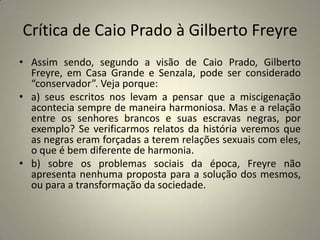 Crítica de Caio Prado à Gilberto FreyreAssim sendo, segundo a visão de Caio Prado, Gilberto Freyre, em Casa Grande e Senzala, pode ser considerado “conservador”. Veja porque:a) seus escritos nos levam a pensar que a miscigenação acontecia sempre de maneira harmoniosa. Mas e a relação entre os senhores brancos e suas escravas negras, por exemplo? Se verificarmos relatos da história veremos que as negras eram forçadas a terem relações sexuais com eles, o que é bem diferente de harmonia.b) sobre os problemas sociais da época, Freyre não apresenta nenhuma proposta para a solução dos mesmos, ou para a transformação da sociedade.
