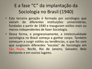 E a fase “C” da implantação da Sociologia no Brasil:(1940)Esta terceira geração é formada por sociólogos que vieram de diferentes instituições universitárias, fundadas a partir de 1930 e inauguram estilos mais ou menos independentes de fazer Sociologia.Dessa forma, e progressivamente, a intelectualidade sociológica no Brasil começa a ganhar corpo. Também começam a surgir estilos ou tendências, o que fez com que surgissem diferentes “escolas” de Sociologia em São Paulo, Recife, Rio de Janeiro, Salvador, Belo Horizonte e em outros lugares.