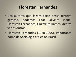 Florestan FernandesDos autores que fazem parte dessa terceira geração, podemos citar Oliveira Viana, Florestan Fernandes, Guerreiro Ramos, dentre vários outros.Florestan Fernandes (1920-1995), importante nome da Sociologia crítica no Brasil.