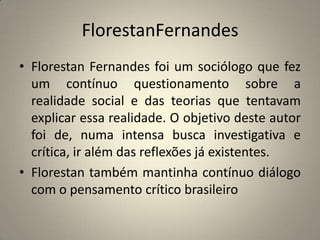 FlorestanFernandesFlorestan Fernandes foi um sociólogo que fez um contínuo questionamento sobre a realidade social e das teorias que tentavam explicar essa realidade. O objetivo deste autor foi de, numa intensa busca investigativa e crítica, ir além das reflexões já existentes.Florestan também mantinha contínuo diálogo com o pensamento crítico brasileiro