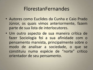 FlorestanFernandesAutores como Euclides da Cunha e Caio Prado Júnior, os quais vimos anteriormente, fazem parte de sua lista de interlocutores. Um outro aspecto de sua maneira crítica de fazer Sociologia foi a sua afinidade com o pensamento marxista, principalmente sobre o modo de analisar a sociedade, o que se constituiu numa espécie de “norte” crítico orientador de seu pensamento.