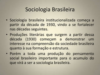 Sociologia BrasileiraSociologia brasileira institucionalizada começa a partir da década de 1930, vindo a se fortalecer nas décadas seguintes.Produções literárias que surgem a partir dessa década (1930) começam a demonstrar um interesse na compreensão da sociedade brasileira quanto à sua formação e estrutura.Porém a toda uma produção do pensamento social brasileiro importante para o acumulo do que virá a ser a sociologia brasileira.