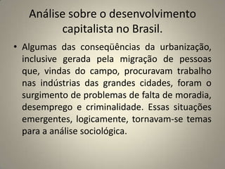 Análise sobre o desenvolvimento capitalista no Brasil.Algumas das conseqüências da urbanização, inclusive gerada pela migração de pessoas que, vindas do campo, procuravam trabalho nas indústrias das grandes cidades, foram o surgimento de problemas de falta de moradia, desemprego e criminalidade. Essas situações emergentes, logicamente, tornavam-se temas para a análise sociológica.