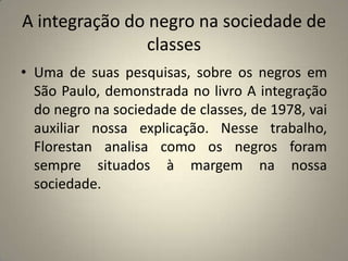 A integração do negro na sociedade de classesUma de suas pesquisas, sobre os negros em São Paulo, demonstrada no livro A integração do negro na sociedade de classes, de 1978, vai auxiliar nossa explicação. Nesse trabalho, Florestan analisa como os negros foram sempre situados à margem na nossa sociedade.