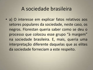 A sociedade brasileiraa) O interesse em explicar fatos relativos aos setores populares da sociedade, neste caso, os negros. Florestan queria saber como se deu o processo que colocou esse grupo “à margem” na sociedade brasileira. E, mais, queria uma interpretação diferente daquelas que as elites da sociedade forneciam a este respeito.