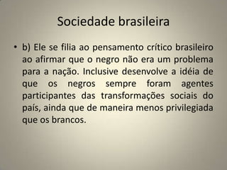 Sociedade brasileirab) Ele se filia ao pensamento crítico brasileiro ao afirmar que o negro não era um problema para a nação. Inclusive desenvolve a idéia de que os negros sempre foram agentes participantes das transformações sociais do país, ainda que de maneira menos privilegiada que os brancos.