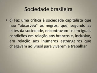 Sociedade brasileirac) Faz uma crítica à sociedade capitalista que não “absorveu” os negros, que, segundo as elites da sociedade, encontravam-se em iguais condições em relação aos brancos e, inclusive, em relação aos inúmeros estrangeiros que chegavam ao Brasil para viverem e trabalhar.