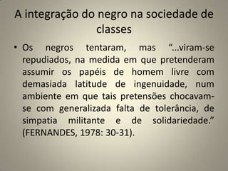 A integração do negro na sociedade de classesOs negros tentaram, mas “...viram-se repudiados, na medida em que pretenderam assumir os papéis de homem livre com demasiada latitude de ingenuidade, num ambiente em que tais pretensões chocavam-se com generalizada falta de tolerância, de simpatia militante e de solidariedade.” (FERNANDES, 1978: 30-31).