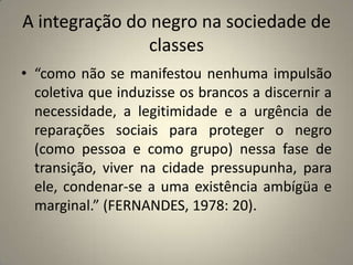 A integração do negro na sociedade de classes“como não se manifestou nenhuma impulsão coletiva que induzisse os brancos a discernir a necessidade, a legitimidade e a urgência de reparações sociais para proteger o negro (como pessoa e como grupo) nessa fase de transição, viver na cidade pressupunha, para ele, condenar-se a uma existência ambígüa e marginal.” (FERNANDES, 1978: 20).