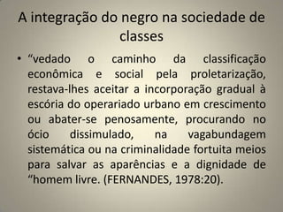 A integração do negro na sociedade de classes“vedado o caminho da classificação econômica e social pela proletarização, restava-lhes aceitar a incorporação gradual à escória do operariado urbano em crescimento ou abater-se penosamente, procurando no ócio dissimulado, na vagabundagem sistemática ou na criminalidade fortuita meios para salvar as aparências e a dignidade de “homem livre. (FERNANDES, 1978:20).