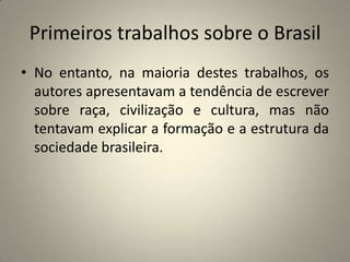 Primeiros trabalhos sobre o BrasilNo entanto, na maioria destes trabalhos, os autores apresentavam a tendência de escrever sobre raça, civilização e cultura, mas não tentavam explicar a formação e a estrutura da sociedade brasileira.