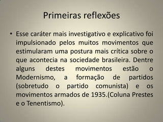 Primeiras reflexõesEsse caráter mais investigativo e explicativo foi impulsionado pelos muitos movimentos que estimularam uma postura mais crítica sobre o que acontecia na sociedade brasileira. Dentre alguns destes movimentos estão o Modernismo, a formação de partidos (sobretudo o partido comunista) e os movimentos armados de 1935.(Coluna Prestes e o Tenentismo).