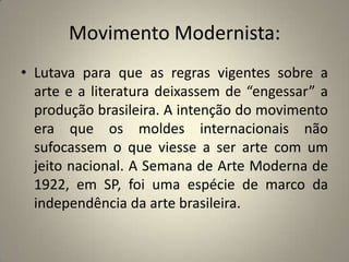 Movimento Modernista: Lutava para que as regras vigentes sobre a arte e a literatura deixassem de “engessar” a produção brasileira. A intenção do movimento era que os moldes internacionais não sufocassem o que viesse a ser arte com um jeito nacional. A Semana de Arte Moderna de 1922, em SP, foi uma espécie de marco da independência da arte brasileira.