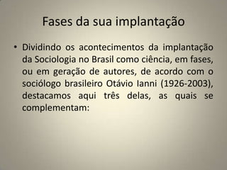 Fases da sua implantaçãoDividindo os acontecimentos da implantação da Sociologia no Brasil como ciência, em fases, ou em geração de autores, de acordo com o sociólogo brasileiro Otávio Ianni (1926-2003), destacamos aqui três delas, as quais se complementam: