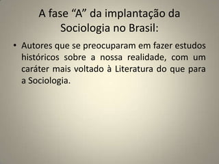 A fase “A” da implantação da Sociologia no Brasil:Autores que se preocuparam em fazer estudos históricos sobre a nossa realidade, com um caráter mais voltado à Literatura do que para a Sociologia.