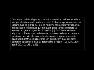 “Nas raças mais inteligentes, como é o caso dos parisienses, existe
um grande número de mulheres cujo cérebro se aproxima mais em
tamanho ao do gorila que ao do homem, mais desenvolvido. Essa
inferioridade é tão óbvia que ninguém pode jamais contestá-la;
apenas seu grau é digno de discussão. [...] Sem dúvida existem
algumas mulheres que se destacam, muito superiores ao homem
mediano, mas são tão excepcionais quanto o aparecimento de
qualquer monstruosidade, como um gorila com duas cabeças;
portanto, podemos deixá-las totalmente de lado.” (LE BON, 1879
apud GOULD, 1991, p.99)
 