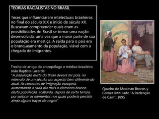 TEORIAS RACIALISTAS NO BRASIL
Teses que influenciaram intelectuais brasileiros
no final do século XIX e início do século XX.
Buscavam compreender quais eram as
possibilidades do Brasil se tornar uma nação
desenvolvida, uma vez que a maior parte de sua
população era mestiça. A saída para o país era
o branqueamento da população, viável com a
chegada de imigrantes.
Quadro de Modesto Brocos y
Gómez intitulado “A Redenção
de Cam”, 1895
Trecho de artigo do antropólogo e médico brasileiro
João Baptista Lacerda:
“A população mista do Brasil deverá ter pois, no
intervalo de um século, um aspecto bem diferente do
atual. As correntes de imigração europeia,
aumentando a cada dia mais o elemento branco
desta população, acabarão, depois de certo tempo,
por sufocar os elementos nos quais poderia persistir
ainda alguns traços do negro.”
 