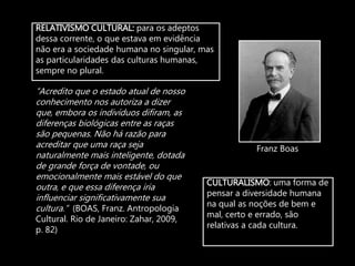 RELATIVISMO CULTURAL: para os adeptos
dessa corrente, o que estava em evidência
não era a sociedade humana no singular, mas
as particularidades das culturas humanas,
sempre no plural.
CULTURALISMO: uma forma de
pensar a diversidade humana
na qual as noções de bem e
mal, certo e errado, são
relativas a cada cultura.
Franz Boas
“Acredito que o estado atual de nosso
conhecimento nos autoriza a dizer
que, embora os indivíduos difiram, as
diferenças biológicas entre as raças
são pequenas. Não há razão para
acreditar que uma raça seja
naturalmente mais inteligente, dotada
de grande força de vontade, ou
emocionalmente mais estável do que
outra, e que essa diferença iria
influenciar significativamente sua
cultura.” (BOAS, Franz. Antropologia
Cultural. Rio de Janeiro: Zahar, 2009,
p. 82)
 