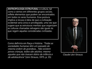 ANTROPOLOGIA ESTRUTURAL: a cultura, tal
como a vemos em diferentes grupos sociais,
reflete elementos que podem ser encontrados
em todos os seres humanos. Essa postura
implica a recusa à ideia de que a civilização
ocidental seria única e privilegiada, uma vez que
sugere que as estruturas mentais que organizam
as culturas chamadas selvagens são iguais às
que regem aquelas consideradas civilizadas.
Claude Lévi-Strauss
Como definiria em Raça e História: “Todas as
sociedades humanas têm um passado da
mesma ordem de grandeza… Não existem
povos crianças, todos são adultos, mesmo
aqueles que não tiveram diário de infância e
de adolescência” (Lévi-Strauss, 1975, p. 35)
 