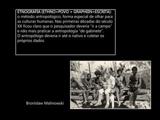ETNOGRAFIA (ETHNO=POVO + GRAPHEIN=ESCRITA):
o método antropológico, forma especial de olhar para
as culturas humanas. Nas primeiras décadas do século
XX ficou claro que o pesquisador deveria “ir a campo”
e não mais praticar a antropologia “de gabinete”.
O antropólogo deveria ir até o nativo e coletar os
próprios dados.
Bronislaw Malinowski
 