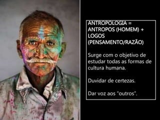 ANTROPOLOGIA =
ANTROPOS (HOMEM) +
LOGOS
(PENSAMENTO/RAZÃO)
Surge com o objetivo de
estudar todas as formas de
cultura humana.
Duvidar de certezas.
Dar voz aos “outros”.
 
