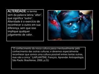 ALTERIDADE: o termo
vem da palavra latina “alter”,
que significa “outro”.
Alteridade é o exercício de
reconhecer o outro em sua
diferença, sem que isso
implique qualquer
julgamento de valor.
“O conhecimento da nossa cultura passa inevitavelmente pelo
conhecimento das outras culturas; e devemos especialmente
reconhecer que somos uma cultura possível entres tantas outras,
mas não a única.” (LAPLANTINE, François. Aprender Antropologia.
São Paulo: Brasiliense, 2000, p.21)
 