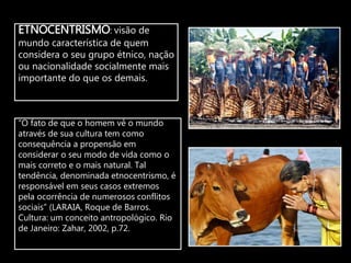 ETNOCENTRISMO: visão de
mundo característica de quem
considera o seu grupo étnico, nação
ou nacionalidade socialmente mais
importante do que os demais.
“O fato de que o homem vê o mundo
através de sua cultura tem como
consequência a propensão em
considerar o seu modo de vida como o
mais correto e o mais natural. Tal
tendência, denominada etnocentrismo, é
responsável em seus casos extremos
pela ocorrência de numerosos conflitos
sociais” (LARAIA, Roque de Barros.
Cultura: um conceito antropológico. Rio
de Janeiro: Zahar, 2002, p.72.
 