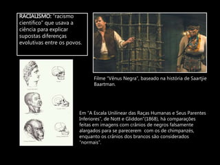 RACIALISMO: “racismo
científico” que usava a
ciência para explicar
supostas diferenças
evolutivas entre os povos.
Filme “Vênus Negra”, baseado na história de Saartjie
Baartman.
Em “A Escala Unilinear das Raças Humanas e Seus Parentes
Inferiores”, de Nott e Gliddon”(1868), há comparações
feitas em imagens com crânios de negros falsamente
alargados para se parecerem com os de chimpanzés,
enquanto os crânios dos brancos são considerados
“normais”.
 