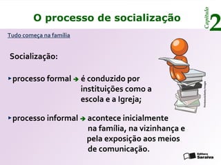 Capítulo
         O processo de socialização
Tudo começa na família
                                                                             2
Socialização:

 processo formal  é conduzido por




                                                   Thinkstock/Getty Images
                   instituições como a
                   escola e a Igreja;

 processo informal  acontece inicialmente
                     na família, na vizinhança e
                     pela exposição aos meios
                     de comunicação.
 