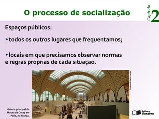 Capítulo
               O processo de socialização
Espaços públicos:
                                                                              2
 todos os outros lugares que frequentamos;

 locais em que precisamos observar normas
e regras próprias de cada situação.




                                             Thinkstock/Getty Images
Galeria principal do
Museu de Orsay em
  Paris, na França.
 
