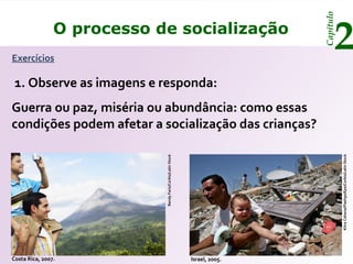 Capítulo
Exercícios
                O processo de socialização
                                                                                    2
 1. Observe as imagens e responda:
Guerra ou paz, miséria ou abundância: como essas
condições podem afetar a socialização das crianças?




                                                                                        Kitra Cahana/Flash90/Epa/Corbis/Latin Stock
                            Randy Faris/Corbis/Latin Stock




Costa Rica, 2007.                                            Israel, 2005.
 