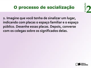 Capítulo
      O processo de socialização
                                                           2
2. Imagine que você tenha de sinalizar um lugar,
indicando com placas o espaço familiar e o espaço
público. Desenhe essas placas. Depois, converse
com os colegas sobre os significados delas.
 