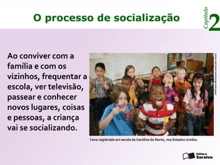 Capítulo
       O processo de socialização
                                                                                                      2
Ao conviver com a




                                                                                                          ©Will Deni McIntyre/Corbis/Latin Stock
família e com os
vizinhos, frequentar a
escola, ver televisão,
passear e conhecer
novos lugares, coisas
e pessoas, a criança
vai se socializando.
                         Cena registrada em escola da Carolina do Norte, nos Estados Unidos.
 