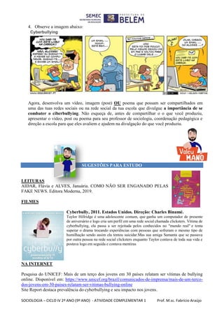 SOCIOLOGIA – CICLO IV 2º ANO (9º ANO) - ATIVIDADE COMPLEMENTAR 1 Prof. M.sc. Fabrício Araújo
4. Observe a imagem abaixo:
Agora, desenvolva um vídeo, imagem (post) OU poema que possam ser compartilhados em
uma das tuas redes sociais ou na rede social da tua escola que divulgue a importância de se
combater o ciberbullying. Não esqueça de, antes de compartilhar o o que você produziu,
apresentar o vídeo, post ou poema para seu professor de sociologia, coordenação pedagógica e
direção a escola para que eles avaliem e ajudem na divulgação do que você produziu.
SUGESTÕES PARA ESTUDO
LEITURAS
AIDAR, Flávia e ALVES, Januária. COMO NÃO SER ENGANADO PELAS
FAKE NEWS. Editora Moderna, 2019.
FILMES
Cyberbully, 2011. Estados Unidos. Direção: Charles Binamé.
Taylor Hillridge é uma adolescente comum, que ganha um computador de presente
de aniversário e logo cria um perfil em uma rede social chamada clicksters. Vítima de
cyberbullying, ela passa a ser rejeitada pelos conhecidos no "mundo real" e tenta
superar o drama trocando experiências com pessoas que sofreram o mesmo tipo de
humilhação sendo assim ela tentou suicidar.Mas sua amiga Samanta que se passava
por outra pessoa na rede social clicksters enquanto Taylor contava de toda sua vida e
postava logo em seguida e contava mentiras
NA INTERNET
Pesquisa do UNICEF: Mais de um terço dos jovens em 30 países relatam ser vítimas de bullying
online. Disponível em: https://www.unicef.org/brazil/comunicados-de-imprensa/mais-de-um-terco-
dos-jovens-em-30-paises-relatam-ser-vitimas-bullying-online
Site Report destaca prevalência do cyberbullying e seu impacto nos jovens.
 