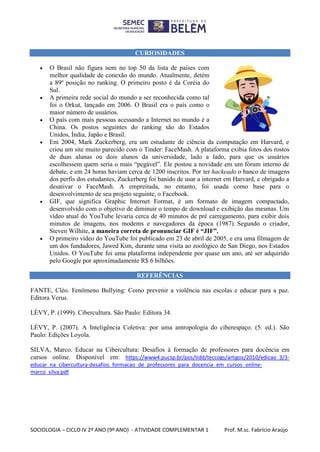 SOCIOLOGIA – CICLO IV 2º ANO (9º ANO) - ATIVIDADE COMPLEMENTAR 1 Prof. M.sc. Fabrício Araújo
CURIOSIDADES
 O Brasil não figura nem no top 50 da lista de países com
melhor qualidade de conexão do mundo. Atualmente, detém
a 89º posição no ranking. O primeiro posto é da Coréia do
Sul.
 A primeira rede social do mundo a ser reconhecida como tal
foi o Orkut, lançado em 2006. O Brasil era o país como o
maior número de usuários.
 O país com mais pessoas acessando a Internet no mundo é a
China. Os postos seguintes do ranking são do Estados
Unidos, Índia, Japão e Brasil.
 Em 2004, Mark Zuckerberg, era um estudante de ciência da computação em Harvard, e
criou um site muito parecido com o Tinder: FaceMash. A plataforma exibia fotos dos rostos
de duas alunas ou dois alunos da universidade, lado a lado, para que os usuários
escolhessem quem seria o mais “pegável”. Ele postou a novidade em um fórum interno de
debate, e em 24 horas haviam cerca de 1200 inscritos. Por ter hackeado o banco de imagens
dos perfis dos estudantes, Zuckerberg foi banido de usar a internet em Harvard, e obrigado a
desativar o FaceMash. A empreitada, no entanto, foi usada como base para o
desenvolvimento de seu projeto seguinte, o Facebook.
 GIF, que significa Graphic Internet Format, é um formato de imagem compactado,
desenvolvido com o objetivo de diminuir o tempo de download e exibição das mesmas. Um
vídeo atual do YouTube levaria cerca de 40 minutos de pré carregamento, para exibir dois
minutos de imagens, nos modems e navegadores da época (1987). Segundo o criador,
Steven Wilhite, a maneira correta de pronunciar GIF é “JIF”.
 O primeiro vídeo do YouTube foi publicado em 23 de abril de 2005, e era uma filmagem de
um dos fundadores, Jawed Kim, durante uma visita ao zoológico de San Diego, nos Estados
Unidos. O YouTube foi uma plataforma independente por quase um ano, até ser adquirido
pelo Google por aproximadamente R$ 6 bilhões.
REFERÊNCIAS
FANTE, Cléo. Fenômeno Bullying: Como prevenir a violência nas escolas e educar para a paz.
Editora Verus.
LÉVY, P. (1999). Cibercultura. São Paulo: Editora 34.
LÉVY, P. (2007). A Inteligência Coletiva: por uma antropologia do ciberespaço. (5. ed.). São
Paulo: Edições Loyola.
SILVA, Marco. Educar na Cibercultura: Desafios à formação de professores para docência em
cursos online. Disponível em: https://www4.pucsp.br/pos/tidd/teccogs/artigos/2010/edicao_3/3-
educar_na_cibercultura-desafios_formacao_de_professores_para_docencia_em_cursos_online-
marco_silva.pdf
 