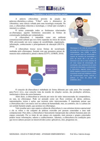 SOCIOLOGIA – CICLO IV 2º ANO (9º ANO) - ATIVIDADE COMPLEMENTAR 1 Prof. M.sc. Fabrício Araújo
Cibercultura e as transformações sociais
A palavra cibercultura provém da junção das
palavras cibernética e cultura. "Ciber" seria o diminutivo de
cibernética, uma ciência voltada para uma tecnologia avançada. No
caso, a cibercultura relaciona a tecnologia, o virtual (por exemplo a
internet) e a cultura.
O termo contempla todos os fenômenos relacionados
ao ciberespaço, aqueles fenômenos associados às formas de
comunicação mediadas por computadores.
A cibercultura é entendida como um ambiente
comunicacional-cultural que teve forte expansão no início do século
XXI, provocando um novo espaço de sociabilidade, organização,
informação, conhecimento e principalmente de educação (SILVA,
2010).
A cibercultura trouxe novas formas de socialização
mediadas pelo ciberespaço, fazendo com que possamos pensar de
maneira mais colaborativa, plural e aberta (LÈVY, LEMOS, 2010).
O conceito de cibercultura é trabalhado de forma diferente por cada autor. Por exemplo,
para Pierre Lévy, esse conceito trata da reunião de relações sociais, das produções artísticas,
intelectuais e éticas dos seres humanos.
Além disso, a cibercultura se articula por meio de redes interconectadas de computadores,
ou seja, no ciberespaço. Pode ser pensado como um fluxo contínuo de ideias, práticas,
representações, textos e ações, que ocorrem entre interconectadas. É importante pensar que
a cibercultura não é um marco zero na cultura da humanidade, mas, ao contrário, ela é a cultura em
um sentido bastante amplo, que acontece no ciberespaço.
Vale ressaltar que o que separa a cultura da cibercultura é a sua estrutura técnico-operacional
e ela se refere a um conjunto de práticas exercidas por pessoas conectadas a uma rede
computacional. Para além, a cibercultura é basicamente transposição das culturas humanas para um
espaço conectado. Por se tratar de um espaço em expansão, mais pessoas e grupos conectados
podem trocar informações, saberes e conhecimentos. Ademais, a cibercultura cria condições para
que novos saberes possam ser desenvolvidos como: aplicativos, sites, programas etc.
CIBERCULTURA
CIBERESPAÇO
REDES
SOCIAIS
INTELIGÊNCIA
COLETIVA
Oi maninho, tu
sabes o que é
CIBERCULTURA?
Ciberespaço é um meio de comunicação
que surge com a interconexão mundial de
computadores. Lévy (1999), o define
como principal canal de comunicação e
suporte de memória da humanidade a
partir do século XXI e vai além ao
mencionar que não se trata somente de
um novo espaço de comunicação, de
socialização, mas, sobretudo de um outro
mercado de informação e conhecimento.
A cibercultura, segundo Lemos e Lévy
(2010), engloba o conjunto de tecnologias
e processos sociais que mobilizam o ritmo
das transformações sociais, culturais e
políticas no início do século XXI.
(CARDOSO, 2011)
Oi maninho, tu
sabes o que é
CIBERCULTURA?
 