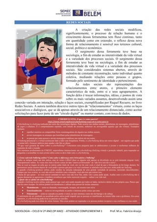 SOCIOLOGIA – CICLO IV 2º ANO (9º ANO) - ATIVIDADE COMPLEMENTAR 1 Prof. M.sc. Fabrício Araújo
REDES SOCIAIS
A criação das redes sociais modificou,
significantemente, o processo de relação humana e o
crescimento dessas ferramentas tem fluxo continuo, tanto
em quantidade como em extensão, o reflexo dessa nova
forma de relacionamento é sensível nos terrenos cultural,
social, político e econômico.
O surgimento dessa ferramenta teve base na
sociologia, a fim de estudar as interatividade da vida virtual
e a variedade dos processos sociais. O surgimento dessa
ferramenta teve base na sociologia, a fim de estudar as
interatividade da vida virtual e a variedade dos processos
sociais. São considerados sistemas abertos, através de
métodos de constante reconstrução, tanto individual quanto
coletiva, mediando relações entre pessoas e grupos,
formado pelo sentimento de identidade e pertencimento.
As redes sociais são representações dos
relacionamentos entre atores, o primeiro elemento
característico da rede, entre si e seus agrupamentos. A
função deles é trocar informações, idéias, e pontos de vista
sobre os mais variados assuntos, desenvolvendo assim uma
conexão variada em interação, relação e laços sociais, exemplificadas por Raquel Recuero, no livro
Redes Sociais. A autora também descreve outros tipos de “relacionamentos” virtuais, como os laços
associativos e dialógicos, que se dá apenas através de um relacionamento distanciado, como aceitar
solicitações para fazer parte de um “círculo digital” ou manter contato, com troca de dados.
CYBERBULLYING, O que é e como pará-lo?
https://www.unicef.org/brazil/cyberbullying-o-que-eh-e-como-para-lo
Cyberbullying é o bullying realizado por meio das tecnologias digitais. Pode ocorrer nas mídias sociais, plataformas de mensagens, plataformas
de jogos e celulares. É o comportamento repetido, com intuito de assustar, enfurecer ou envergonhar aqueles que são vítimas. Exemplos
incluem:
 espalhar mentiras ou compartilhar fotos constrangedoras de alguém nas mídias sociais;
 enviar mensagens ou ameaças que humilham pelas plataformas de mensagens;
 se passar por outra pessoa e enviar mensagens maldosas aos outros em seu nome.
O bullying presencial e o virtual acontecem lado a lado com frequência. Porém, o cyberbullying deixa um rastro digital – um registro que pode
se tornar útil e fornecer indícios para ajudar a dar fim ao abuso.
“O que você gostaria de saber sobre o cyberbullying?” Colocamos essa pergunta para os adolescentes e jovens e recebemos milhares de
respostas de todo o mundo.
Nós reunimos profissionais do UNICEF, especialistas internacionais em cyberbullying (bullying virtual) e proteção infantil, para responder as
perguntas e aconselhar os mais jovens sobre como se deve lidar com o cyberbullying.
1. Estou sofrendo bullying online? Como saber a diferença entre brincadeira e bullying?
Todos os amigos zoam uns dos outros, mas às vezes é difícil dizer se alguém está apenas se divertindo ou se está tentando magoar você,
principalmente online. Às vezes eles riem e dizem coisas do tipo “estava só brincando” ou “não leve isso tão a sério”.
Mas se você se magoa ou acha que os outros estão rindo de você, em vez de com você, é sinal de que a brincadeira já foi longe demais. Se
permanecer assim mesmo depois de você pedir à pessoa que pare e se você continuar se sentindo mal com isso, então pode ser bullying.
E quando o bullying acontece online, pode resultar na atenção indesejada de uma grande variedade de pessoas, incluindo desconhecidos.
Sempre que isso ocorrer, se você não estiver satisfeito com a situação, você não tem que tolerar isso.
Chame do que quiser – se você estiver sentindo-se mal e isso não tiver fim, então vale a pena pedir ajuda. Acabar com o cyberbullying não é
apenas denunciar os agressores, é também reconhecer que todos merecem respeito – online e na vida real.
2. Quais são os efeitos do cyberbullying?
Quando o bullying ocorre online, pode parecer que você está sendo atacado por todos os lados, inclusive dentro da sua própria casa. Parece que
não há como escapar. Os efeitos podem ser duradouros e afetam uma pessoa de muitas maneiras:
 Mentalmente — sente-se chateada, constrangida, incapaz, até mesmo com raiva
 Emocionalmente — sente-se envergonhada ou perde o interesse pelas coisas que ama
 Fisicamente — sente-se cansada (ou perde o sono), ou tem sintomas como dor de barriga e de cabeça
O sentimento de ser zombado ou assediado pelos outros pode impedir que as pessoas se manifestem ou tentem lidar com o problema. Em casos
extremos, o cyberbullying pode levar as pessoas ao suicídio.
O cyberbullying pode nos afetar de várias formas. Mas essas podem ser superadas e as pessoas podem recuperar a sua confiança e a sua saúde.
 