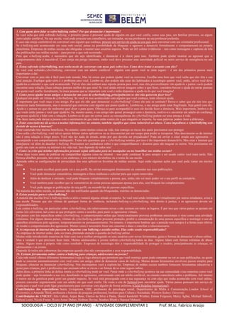 SOCIOLOGIA – CICLO IV 2º ANO (9º ANO) - ATIVIDADE COMPLEMENTAR 1 Prof. M.sc. Fabrício Araújo
3. Com quem devo falar se sofro bullying online? Por que denunciar é importante?
Se você acha que está sofrendo bullying, o primeiro passo é procurar ajuda de alguém em que você confie, como seus pais, um familiar próximo, ou algum
outro adulto confiável. Na sua escola, você pode procurar um conselheiro, um treinador, ou sua professora ou seu professor preferido.
E caso não esteja confortável em conversar com alguém que conheça, procure um serviço de ajuda no seu país para conversar com um orientador profissional.
Se o bullying está acontecendo em uma rede social, pense na possibilidade de bloquear o agressor e denuncie formalmente o comportamento na própria
plataforma. Empresas de mídias sociais são obrigadas a manter seus usuários seguros. Pode ser útil coletar evidências – tais como mensagens e capturas de tela
das publicações nas mídias sociais – para provar o que está ocorrendo.
Para que o bullying acabe, é necessário que ele seja identificado, e denunciar é a chave para isso. Também pode ajudar mostrar ao agressor que o
comportamento dele é inaceitável. Caso esteja em perigo iminente, então você deve procurar uma autoridade policial ou outro serviço de emergência no seu
país.
4. Estou sofrendo cyberbullying, mas tenho medo de conversar com meus pais sobre isso. Como devo tratar o assunto com eles?
Se você está sofrendo cyberbullying, conversar com um adulto confiável – alguém com quem você se sinta seguro – é um dos primeiros passos mais
importantes a dar.
Conversar com os pais não é fácil para todo mundo. Mas há coisas que podem ajudar você na conversa. Escolha uma hora que você saiba que eles têm a sua
total atenção. Explique quão sério é o problema para você. Lembre-se, eles podem não estar tão habituados a tecnologia quanto você, então, talvez você deva
ajudá-los a entender o que está acontecendo. Talvez eles não tenham uma reposta pronta para você, mas eles provavelmente vão ajudá-lo e juntos vocês podem
encontrar uma solução. Duas cabeças pensam melhor do que uma! Se você ainda estiver inseguro sobre o que fazer, considere buscar a ajuda de outras pessoas
em quem você confia. Geralmente, há mais pessoas que se importam com você e estão dispostas a ajudá-lo do que você imagina!
5. Como posso ajudar meus amigos a denunciar um caso de cyberbullying, principalmente se eles não quiserem fazer isso?
Qualquer um pode ser vítima de cyberbullying. Se você vir isso acontecendo com alguém que você conheça, tente oferecer ajuda.
É importante que você ouça o seu amigo. Por que ele não quer denunciar o cyberbullying? Como ele está se sentindo? Deixe-o saber que ele não tem que
denunciar nada formalmente, mas é essencial que converse com alguém que posso ajudá-lo. Lembre-se, o seu amigo pode estar fragilizado. Seja gentil com ele.
Ajude-o a pensar no que ele realmente quer dizer e para quem. Ofereça-se para acompanhá-lo caso ele decida fazer a denúncia. Mais importante, lembre-o de
que vocês estão juntos e você quer ajudá-lo. Se, mesmo assim, o seu amigo não quiser prosseguir com a denúncia, motive-o a encontrar um adulto de confiança
que possa ajudá-lo a lidar com a situação. Lembre-se de que em certos casos as consequências do cyberbullying podem ser uma ameaça à vida.
Não fazer nada pode deixar a pessoa com o sentimento de que todos estão contra ela e que ninguém se importa. As suas palavras podem fazer a diferença.
6. Estar conectado me dá acesso a muitas informações; no entanto, também significa que estou vulnerável ao abuso. Como impedimos o cyberbullying sem
desistir do acesso à internet?
Estar conectado traz muitos benefícios. No entanto, como muitas coisas na vida, traz consigo os riscos dos quais precisamos nos proteger.
Caso sofra cyberbullying, você talvez queira deletar certos aplicativos ou se desconectar por um tempo para poder se recuperar. Mas desconectar-se da internet
não é uma solução a longo prazo. Você não fez nada de errado, então por que deveria ser prejudicado? Pode até enviar o sinal errado aos agressores —
encorajando o seu comportamento inadequado. Todos nós queremos que o cyberbullying termine, por isso é tão importante denunciá-lo. Mas criar a internet que
almejamos vai além de desafiar o bullying. Precisamos ser cuidadosos sobre o que compartilhamos e dizemos para não magoar os outros. Nós precisamos ser
gentis uns com os outros na internet e na vida real. Isso depende de todos nós!
7. Como eu evito que minhas informações pessoais sejam utilizadas para me manipular ou me humilhar nas mídias sociais?
Pense duas vezes antes de publicar ou compartilhar alguma coisa na internet – isso pode continuar lá para sempre e ser usado contra você mais tarde. Não
forneça detalhes pessoais, tais como o seu endereço, o seu número de telefone ou o nome da sua escola.
Aprenda sobre as configurações de privacidade dos seus aplicativos favoritos de mídias sociais. Aqui estão algumas ações que você pode tomar em muitos
deles:
 Você pode escolher quem pode ver o seu perfil, lhe enviar mensagens diretamente ou comentar nas suas publicações.
 Você pode denunciar comentários, mensagens e fotos maldosas e solicitar para que sejam removidos.
 Além de desfazer a amizade, você pode bloquear completamente a pessoa, que, então, não vai mais poder ver o seu perfil ou contatá-lo.
 Você também pode escolher que os comentários de certas pessoas apareçam apenas para elas, sem bloqueá-las completamente.
 Você pode apagar as publicações do seu perfil, ou escondê-las de pessoas específicas.
Na maioria das redes sociais, as pessoas não são notificadas quando são bloqueadas, restritas ou denunciadas.
8. Existe punição para o cyberbullying?
A maioria das escolas leva o bullying muito a sério e tomará alguma atitude a respeito. Se você está sendo intimidado virtualmente por outros estudantes, avise a
sua escola. Pessoas que são vítimas de qualquer forma de violência, incluindo bullying e cyberbullying, têm direito à justiça, e os agressores devem ser
responsabilizados.
Leis contra o bullying, em particular sobre cyberbullying, são relativamente novas e não existem em todos os lugares. É por isso que vários países se apoiam em
outras leis relevantes, tais como as que protegem contra o assédio, para punir os agressores virtuais.
Em países com leis específicas sobre cyberbullying, o comportamento online que intencionalmente provoca problemas emocionais é visto como uma atividade
criminosa. Em alguns desses países, vítimas de cyberbullying podem procurar proteção, proibir a comunicação de uma pessoa específica e restringir o uso de
aparelhos eletrônicos pelo agressor, temporariamente ou permanentemente. No entanto, é importante lembrar que a punição nem sempre é a forma mais efetiva
de mudar o comportamento dos agressores. Muitas vezes é necessário focar em consertar o dano e conciliar o relacionamento.
9. As empresas de internet não parecem se importar com bullying e assédio online. Elas estão sendo responsabilizadas?
As empresas de internet estão, cada vez mais, prestando atenção à questão do bullying online.
Muitas estão introduzindo maneiras de lidar com isso e melhor protegendo os seus usuários com novas ferramentas, guias e formas de denunciar o abuso online.
Mas a verdade é que precisam fazer mais. Muitos adolescentes e jovens sofrem cyberbullying todos os dias. Alguns lidam com formas extremas de abuso
online. Alguns tiram a própria vida como resultado. Empresas de tecnologia têm a responsabilidade de proteger o usuário, principalmente as crianças, os
adolescentes e os jovens.
Depende de todos nós cobrarmos das empresas quando elas não correspondem a essa responsabilidade.
10. Existem ferramentas online contra o bullying para crianças, adolescentes ou jovens?
Cada rede social oferece diferentes ferramentas (veja-as logo abaixo) que permitem que você restrinja quem pode comentar ou ver as suas publicações, ou quem
pode se conectar automaticamente com você como um amigo, além de denunciar casos de bullying. Muitas dessas ferramentas envolvem passos simples para
bloquear, silenciar ou denunciar cyberbullying. Nós encorajamos você a explorá-las. Empresas de mídias sociais também fornecem ferramentas educativas e
guias para crianças, pais e professores que ensinam sobre os riscos e as formas de se estar seguro online.
Além disso, a primeira linha de defesa contra o cyberbullying pode ser você. Pense onde o cyberbullying acontece na sua comunidade e nas maneiras como você
pode ajudar – seja levantando a sua voz, desafiando os agressores, conversando com um adulto confiável, ou criando consciência sobre o problema. Até mesmo
o menor ato de gentileza pode gerar um grande impacto. Se você está preocupado com a sua segurança ou com algo que tenha acontecido com você online,
procure conversar urgentemente com um adulto em que você confie. Ou visite o site da Safernet para encontrar ajuda. Vários países possuem um serviço de
ajuda para o qual você pode ligar gratuitamente para conversar com alguém de forma anônima (Child Helpline International).
Contribuições dos especialistas: Sonia Livingstone, OBE, professora de psicologia social, Departmento de Mídia e Comunicação, London School of
Economics; e Amanda Third, professora e bolsista de pesquisa professoral, Instituto para Cultura e Sociedade, Western Sydney University.
Contribuições do UNICEF: Alix Cabral, Anjan Bose, Clarice da Silva e Paula, Daniel Kardefelt Winther, Emma Ferguson, Mercy Agbai, Michael Sidwell,
Nelson Leoni, Nicole Foster, Rocio Aznar Daban, Siobhan Devine, Stephen Blight e Supreet Mahanti.
 