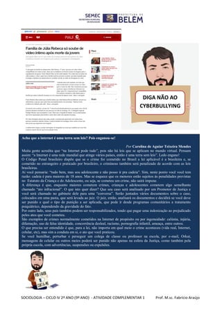 SOCIOLOGIA – CICLO IV 2º ANO (9º ANO) - ATIVIDADE COMPLEMENTAR 1 Prof. M.sc. Fabrício Araújo
DIGA NÃO AO
CYBERBULLYING
!
Acha que a internet é uma terra sem leis? Pois enganou-se!
Por Carolina de Aguiar Teixeira Mendes
Muita gente acredita que “na Internet pode tudo”, pois não há leis que se aplicam no mundo virtual. Pensam
assim: “a Internet é uma rede mundial que atinge vários países, então é uma terra sem leis”. Ledo engano!
O Código Penal brasileiro dispõe que se o crime for cometido no Brasil a lei aplicável é a brasileira e, se
cometido no estrangeiro e praticado por brasileiro, o criminoso também será penalizado de acordo com as leis
brasileiras.
Aí você pensaria: “tudo bem, mas sou adolescente e não posso ir pra cadeia”. Sim, neste ponto você você tem
razão: cadeia é para maiores de 18 anos. Mas se esquece que os menores estão sujeitos às penalidades previstas
no Estatuto da Criança e do Adolescente, ou seja, se cometeu um crime, não sairá impune.
A diferença é que, enquanto maiores cometem crimes, crianças e adolescentes cometem algo semelhante
chamado “ato infracional”. O que isto quer dizer? Que seu caso será analisado por um Promotor de Justiça e
você será chamado no gabinete dele para uma “conversa”. Serão juntados vários documentos sobre o caso,
colocados em uma pasta, que será levada ao juiz. O juiz, então, analisará os documentos e decidirá se você deve
ser punido e qual o tipo de punição a ser aplicada, que pode ir desde programas comunitários a tratamento
psiquiátrico, dependendo da gravidade do fato.
Por outro lado, seus pais também podem ser responsabilizados, tendo que pagar uma indenização ao prejudicado
pelos atos que você cometeu.
São exemplos de crimes normalmente cometidos na Internet de propósito ou por ingenuidade: calúnia, injúria,
difamação, uso de falsa identidade, concorrência desleal, racismo, pornografia infantil, ameaça, entre outros.
O que precisa ser entendido é que, para a lei, não importa em qual meio o crime aconteceu (vida real, Internet,
celular, etc), mas sim a conduta em si, o ato que você praticou.
Se você humilhar, perturbar e perseguir um colega de classe ou professor na escola, por e-mail, Orkut,
mensagens de celular ou outros meios poderá ser punido não apenas na esfera da Justiça, como também pela
própria escola, com advertências, suspensões ou expulsões.
 