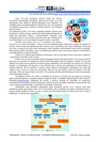 SOCIOLOGIA – CICLO IV 2º ANO (9º ANO) - ATIVIDADE COMPLEMENTAR 1 Prof. M.sc. Fabrício Araújo
FAKE NEWS
Por: Cristiano das Neves Bodart (https://www.cafecomsociologia.com/fake-news/)
Fake News (em português, Notícia Falsa) são notícias
inverídicas disseminadas geralmente pela internet. O fake news tem
basicamente dois objetivos: político-ideológico e/ou financeiro. Os
resultados para a sociedade podem ser desastrosos, tais como despertar
ou legitimar preconceitos, caluniar e difamar pessoas e até estimular
ações violentas.
Os produtores de fake news usam estratégias bastante eficazes para
disseminar as falsas notícias, estando elas relacionadas diretamente ao
perfil dos potenciais leitores e disseminadores. Entender essas
estratégias pode ser um caminho promissor para não colaborar com
sua disseminação e com seus impactos negativos sobre a sociedade.
Os fake news podem gerar ao seu produtor dois ganhos:
financeiro e/ou político-ideológico. Como a internet possibilita ganhos financeiros a partir do número de
acessos, muitos criam sites apenas para atrair acessos, sem se preocupar com o que é publicado. Como fake
news tem o potencial de atrair mais internautas, muitos apostam exclusivamente nesse tipo de conteúdo.
Outro ganho, político-ideológico, dar-se na medida que mentiras sobre concorrentes políticos ou ideológicas
são desacreditadas a partir de mentiras.
O fake news colabora para polarizar as discussões, uma vez que apela muitas vezes para o exagero e
a caricatura de uma ideia, ação ou coisa.
O fake news por seu uma notícia falsa se propaga da internet da mesma forma. Caso veja uma notícia
que possa ser um fake news busque na internet mais informações antes de repassar a matéria. Se essa não
aparecer em outros sites ou aparecer da mesma forma, certamente você está diante de um fake news. Por ser
mentira, as informações são escassas, o que dificulta que a notícia seja publicada em outros lugares de
maneira diferente. Por ser mentira, é comum a falsa notícia ter informações incompletas, tais como não
indicar o dia, o local e o nome dos envolvidos, além do site não indicar a data na matéria ou do fato
noticiado. Além de mostrar dados sem fonte. Um jornalista profissional dificilmente deixará de apresentar
essas informações básicas.
Os impactos do fake news sobre a sociedade são diversos, de acordo com sua natureza. Em termos
gerais podemos apontar os seguintes impactos negativos sobre a sociedade: disseminação de ódio; calunia e
difamação; desinformação; ampliação da aversão à política; geração de descrédito ao jornalismo;
encorajamento de posições políticas-ideológicas reprováveis pela sociedade; ampliação de preconceitos (de
todos os tipos); desmoralização e; descrédito na sociedade e na política.
Entendendo esses elementos apropriados pelos produtores de fake news, torna-se mais fácil
identificar quando uma notícia é falsa. Ao ver uma notícia leia o conteúdo, não apenas a chamada do link, e
procure checar também as fontes, ou seja, a origem das informações postas na notícia, tais como a data de
publicação. Na dúvida não compartilhe.
 