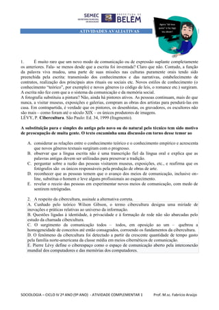 SOCIOLOGIA – CICLO IV 2º ANO (9º ANO) - ATIVIDADE COMPLEMENTAR 1 Prof. M.sc. Fabrício Araújo
ATIVIDADES AVALIATIVAS
1. É muito raro que um novo modo de comunicação ou de expressão suplante completamente
os anteriores. Fala- se menos desde que a escrita foi inventada? Claro que não. Contudo, a função
da palavra viva mudou, uma parte de suas missões nas culturas puramente orais tendo sido
preenchida pela escrita: transmissão dos conhecimentos e das narrativas, estabelecimento de
contratos, realização dos principais atos rituais ou sociais etc. Novos estilos de conhecimento (o
conhecimento “teórico”, por exemplo) e novos gêneros (o código de leis, o romance etc.) surgiram.
A escrita não fez com que a o sistema da comunicação e da memória social.
A fotografia substituiu a pintura? Não, ainda há pintores ativos. As pessoas continuam, mais do que
nunca, a visitar museus, exposições e galerias, compram as obras dos artistas para pendurá-las em
casa. Em contrapartida, é verdade que os pintores, os desenhistas, os gravadores, os escultores não
são mais – como foram até o século XIX – os únicos produtores de imagens.
LÉVY, P. Cibercultura. São Paulo: Ed. 34, 1999 (fragmento).
A substituição pura e simples do antigo pelo novo ou do natural pelo técnico tem sido motivo
de preocupação de muita gente. O texto encaminha uma discussão em torno desse temor ao
A. considerar as relações entre o conhecimento teórico e o conhecimento empírico e acrescenta
que novos gêneros textuais surgiram com o progresso.
B. observar que a língua escrita não é uma transcrição fiel da língua oral e explica que as
palavras antigas devem ser utilizadas para preservar a tradição.
C. perguntar sobre a razão das pessoas visitarem museus, exposições, etc., e reafirma que os
fotógrafos são os únicos responsáveis pela produção de obras de arte.
D. reconhecer que as pessoas temem que o avanço dos meios de comunicação, inclusive on-
line, substitua o homem e leve alguns profissionais ao esquecimento.
E. revelar o receio das pessoas em experimentar novos meios de comunicação, com medo de
sentirem retrógradas.
2. A respeito da cibercultura, assinale a alternativa correta.
A. Cunhado pelo teórico Wilson Gibson, o termo cibercultura designa uma miríade de
inovações e práticas relativas ao universo da informação.
B. Questões ligadas à identidade, à privacidade e à formação de rede não são abarcadas pelo
estudo da chamada cibercultura.
C. O surgimento da comunicação todos – todos, em oposição ao um – quebrou a
homogeneidade de conceitos até então consagrados, corroendo os fundamentos da cibercultura.
D. O fenômeno da cibercultura foi detectado a partir da crescente quantidade de tempo gasto
pela família norte-americana da classe média em meios cibernéticos de comunicação.
E. Pierre Lévy define o ciberespaço como o espaço de comunicação aberto pela interconexão
mundial dos computadores e das memórias dos computadores.
Agora “dá teus
pulos” e faz logo
teu dever!
 