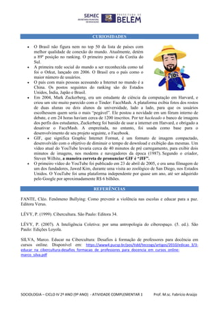SOCIOLOGIA – CICLO IV 2º ANO (9º ANO) - ATIVIDADE COMPLEMENTAR 1 Prof. M.sc. Fabrício Araújo
CURIOSIDADES
 O Brasil não figura nem no top 50 da lista de países com
melhor qualidade de conexão do mundo. Atualmente, detém
a 89º posição no ranking. O primeiro posto é da Coréia do
Sul.
 A primeira rede social do mundo a ser reconhecida como tal
foi o Orkut, lançado em 2006. O Brasil era o país como o
maior número de usuários.
 O país com mais pessoas acessando a Internet no mundo é a
China. Os postos seguintes do ranking são do Estados
Unidos, Índia, Japão e Brasil.
 Em 2004, Mark Zuckerberg, era um estudante de ciência da computação em Harvard, e
criou um site muito parecido com o Tinder: FaceMash. A plataforma exibia fotos dos rostos
de duas alunas ou dois alunos da universidade, lado a lado, para que os usuários
escolhessem quem seria o mais “pegável”. Ele postou a novidade em um fórum interno de
debate, e em 24 horas haviam cerca de 1200 inscritos. Por ter hackeado o banco de imagens
dos perfis dos estudantes, Zuckerberg foi banido de usar a internet em Harvard, e obrigado a
desativar o FaceMash. A empreitada, no entanto, foi usada como base para o
desenvolvimento de seu projeto seguinte, o Facebook.
 GIF, que significa Graphic Internet Format, é um formato de imagem compactado,
desenvolvido com o objetivo de diminuir o tempo de download e exibição das mesmas. Um
vídeo atual do YouTube levaria cerca de 40 minutos de pré carregamento, para exibir dois
minutos de imagens, nos modems e navegadores da época (1987). Segundo o criador,
Steven Wilhite, a maneira correta de pronunciar GIF é “JIF”.
 O primeiro vídeo do YouTube foi publicado em 23 de abril de 2005, e era uma filmagem de
um dos fundadores, Jawed Kim, durante uma visita ao zoológico de San Diego, nos Estados
Unidos. O YouTube foi uma plataforma independente por quase um ano, até ser adquirido
pelo Google por aproximadamente R$ 6 bilhões.
REFERÊNCIAS
FANTE, Cléo. Fenômeno Bullying: Como prevenir a violência nas escolas e educar para a paz.
Editora Verus.
LÉVY, P. (1999). Cibercultura. São Paulo: Editora 34.
LÉVY, P. (2007). A Inteligência Coletiva: por uma antropologia do ciberespaço. (5. ed.). São
Paulo: Edições Loyola.
SILVA, Marco. Educar na Cibercultura: Desafios à formação de professores para docência em
cursos online. Disponível em: https://www4.pucsp.br/pos/tidd/teccogs/artigos/2010/edicao_3/3-
educar_na_cibercultura-desafios_formacao_de_professores_para_docencia_em_cursos_online-
marco_silva.pdf
 