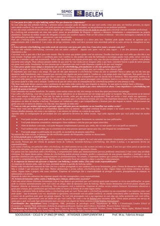 SOCIOLOGIA – CICLO IV 2º ANO (9º ANO) - ATIVIDADE COMPLEMENTAR 1 Prof. M.sc. Fabrício Araújo
3. Com quem devo falar se sofro bullying online? Por que denunciar é importante?
Se você acha que está sofrendo bullying, o primeiro passo é procurar ajuda de alguém em que você confie, como seus pais, um familiar próximo, ou algum
outro adulto confiável. Na sua escola, você pode procurar um conselheiro, um treinador, ou sua professora ou seu professor preferido.
E caso não esteja confortável em conversar com alguém que conheça, procure um serviço de ajuda no seu país para conversar com um orientador profissional.
Se o bullying está acontecendo em uma rede social, pense na possibilidade de bloquear o agressor e denuncie formalmente o comportamento na própria
plataforma. Empresas de mídias sociais são obrigadas a manter seus usuários seguros. Pode ser útil coletar evidências – tais como mensagens e capturas de tela
das publicações nas mídias sociais – para provar o que está ocorrendo.
Para que o bullying acabe, é necessário que ele seja identificado, e denunciar é a chave para isso. Também pode ajudar mostrar ao agressor que o
comportamento dele é inaceitável. Caso esteja em perigo iminente, então você deve procurar uma autoridade policial ou outro serviço de emergência no seu
país.
4. Estou sofrendo cyberbullying, mas tenho medo de conversar com meus pais sobre isso. Como devo tratar o assunto com eles?
Se você está sofrendo cyberbullying, conversar com um adulto confiável – alguém com quem você se sinta seguro – é um dos primeiros passos mais
importantes a dar.
Conversar com os pais não é fácil para todo mundo. Mas há coisas que podem ajudar você na conversa. Escolha uma hora que você saiba que eles têm a sua
total atenção. Explique quão sério é o problema para você. Lembre-se, eles podem não estar tão habituados a tecnologia quanto você, então, talvez você deva
ajudá-los a entender o que está acontecendo. Talvez eles não tenham uma reposta pronta para você, mas eles provavelmente vão ajudá-lo e juntos vocês podem
encontrar uma solução. Duas cabeças pensam melhor do que uma! Se você ainda estiver inseguro sobre o que fazer, considere buscar a ajuda de outras pessoas
em quem você confia. Geralmente, há mais pessoas que se importam com você e estão dispostas a ajudá-lo do que você imagina!
5. Como posso ajudar meus amigos a denunciar um caso de cyberbullying, principalmente se eles não quiserem fazer isso?
Qualquer um pode ser vítima de cyberbullying. Se você vir isso acontecendo com alguém que você conheça, tente oferecer ajuda.
É importante que você ouça o seu amigo. Por que ele não quer denunciar o cyberbullying? Como ele está se sentindo? Deixe-o saber que ele não tem que
denunciar nada formalmente, mas é essencial que converse com alguém que posso ajudá-lo. Lembre-se, o seu amigo pode estar fragilizado. Seja gentil com ele.
Ajude-o a pensar no que ele realmente quer dizer e para quem. Ofereça-se para acompanhá-lo caso ele decida fazer a denúncia. Mais importante, lembre-o de
que vocês estão juntos e você quer ajudá-lo. Se, mesmo assim, o seu amigo não quiser prosseguir com a denúncia, motive-o a encontrar um adulto de confiança
que possa ajudá-lo a lidar com a situação. Lembre-se de que em certos casos as consequências do cyberbullying podem ser uma ameaça à vida.
Não fazer nada pode deixar a pessoa com o sentimento de que todos estão contra ela e que ninguém se importa. As suas palavras podem fazer a diferença.
6. Estar conectado me dá acesso a muitas informações; no entanto, também significa que estou vulnerável ao abuso. Como impedimos o cyberbullying sem
desistir do acesso à internet?
Estar conectado traz muitos benefícios. No entanto, como muitas coisas na vida, traz consigo os riscos dos quais precisamos nos proteger.
Caso sofra cyberbullying, você talvez queira deletar certos aplicativos ou se desconectar por um tempo para poder se recuperar. Mas desconectar-se da internet
não é uma solução a longo prazo. Você não fez nada de errado, então por que deveria ser prejudicado? Pode até enviar o sinal errado aos agressores —
encorajando o seu comportamento inadequado. Todos nós queremos que o cyberbullying termine, por isso é tão importante denunciá-lo. Mas criar a internet que
almejamos vai além de desafiar o bullying. Precisamos ser cuidadosos sobre o que compartilhamos e dizemos para não magoar os outros. Nós precisamos ser
gentis uns com os outros na internet e na vida real. Isso depende de todos nós!
7. Como eu evito que minhas informações pessoais sejam utilizadas para me manipular ou me humilhar nas mídias sociais?
Pense duas vezes antes de publicar ou compartilhar alguma coisa na internet – isso pode continuar lá para sempre e ser usado contra você mais tarde. Não
forneça detalhes pessoais, tais como o seu endereço, o seu número de telefone ou o nome da sua escola.
Aprenda sobre as configurações de privacidade dos seus aplicativos favoritos de mídias sociais. Aqui estão algumas ações que você pode tomar em muitos
deles:
 Você pode escolher quem pode ver o seu perfil, lhe enviar mensagens diretamente ou comentar nas suas publicações.
 Você pode denunciar comentários, mensagens e fotos maldosas e solicitar para que sejam removidos.
 Além de desfazer a amizade, você pode bloquear completamente a pessoa, que, então, não vai mais poder ver o seu perfil ou contatá-lo.
 Você também pode escolher que os comentários de certas pessoas apareçam apenas para elas, sem bloqueá-las completamente.
 Você pode apagar as publicações do seu perfil, ou escondê-las de pessoas específicas.
Na maioria das redes sociais, as pessoas não são notificadas quando são bloqueadas, restritas ou denunciadas.
8. Existe punição para o cyberbullying?
A maioria das escolas leva o bullying muito a sério e tomará alguma atitude a respeito. Se você está sendo intimidado virtualmente por outros estudantes, avise a
sua escola. Pessoas que são vítimas de qualquer forma de violência, incluindo bullying e cyberbullying, têm direito à justiça, e os agressores devem ser
responsabilizados.
Leis contra o bullying, em particular sobre cyberbullying, são relativamente novas e não existem em todos os lugares. É por isso que vários países se apoiam em
outras leis relevantes, tais como as que protegem contra o assédio, para punir os agressores virtuais.
Em países com leis específicas sobre cyberbullying, o comportamento online que intencionalmente provoca problemas emocionais é visto como uma atividade
criminosa. Em alguns desses países, vítimas de cyberbullying podem procurar proteção, proibir a comunicação de uma pessoa específica e restringir o uso de
aparelhos eletrônicos pelo agressor, temporariamente ou permanentemente. No entanto, é importante lembrar que a punição nem sempre é a forma mais efetiva
de mudar o comportamento dos agressores. Muitas vezes é necessário focar em consertar o dano e conciliar o relacionamento.
9. As empresas de internet não parecem se importar com bullying e assédio online. Elas estão sendo responsabilizadas?
As empresas de internet estão, cada vez mais, prestando atenção à questão do bullying online.
Muitas estão introduzindo maneiras de lidar com isso e melhor protegendo os seus usuários com novas ferramentas, guias e formas de denunciar o abuso online.
Mas a verdade é que precisam fazer mais. Muitos adolescentes e jovens sofrem cyberbullying todos os dias. Alguns lidam com formas extremas de abuso
online. Alguns tiram a própria vida como resultado. Empresas de tecnologia têm a responsabilidade de proteger o usuário, principalmente as crianças, os
adolescentes e os jovens.
Depende de todos nós cobrarmos das empresas quando elas não correspondem a essa responsabilidade.
10. Existem ferramentas online contra o bullying para crianças, adolescentes ou jovens?
Cada rede social oferece diferentes ferramentas (veja-as logo abaixo) que permitem que você restrinja quem pode comentar ou ver as suas publicações, ou quem
pode se conectar automaticamente com você como um amigo, além de denunciar casos de bullying. Muitas dessas ferramentas envolvem passos simples para
bloquear, silenciar ou denunciar cyberbullying. Nós encorajamos você a explorá-las. Empresas de mídias sociais também fornecem ferramentas educativas e
guias para crianças, pais e professores que ensinam sobre os riscos e as formas de se estar seguro online.
Além disso, a primeira linha de defesa contra o cyberbullying pode ser você. Pense onde o cyberbullying acontece na sua comunidade e nas maneiras como você
pode ajudar – seja levantando a sua voz, desafiando os agressores, conversando com um adulto confiável, ou criando consciência sobre o problema. Até mesmo
o menor ato de gentileza pode gerar um grande impacto. Se você está preocupado com a sua segurança ou com algo que tenha acontecido com você online,
procure conversar urgentemente com um adulto em que você confie. Ou visite o site da Safernet para encontrar ajuda. Vários países possuem um serviço de
ajuda para o qual você pode ligar gratuitamente para conversar com alguém de forma anônima (Child Helpline International).
Contribuições dos especialistas: Sonia Livingstone, OBE, professora de psicologia social, Departmento de Mídia e Comunicação, London School of
Economics; e Amanda Third, professora e bolsista de pesquisa professoral, Instituto para Cultura e Sociedade, Western Sydney University.
Contribuições do UNICEF: Alix Cabral, Anjan Bose, Clarice da Silva e Paula, Daniel Kardefelt Winther, Emma Ferguson, Mercy Agbai, Michael Sidwell,
Nelson Leoni, Nicole Foster, Rocio Aznar Daban, Siobhan Devine, Stephen Blight e Supreet Mahanti.
 