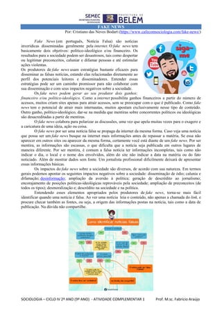 SOCIOLOGIA – CICLO IV 2º ANO (9º ANO) - ATIVIDADE COMPLEMENTAR 1 Prof. M.sc. Fabrício Araújo
FAKE NEWS
Por: Cristiano das Neves Bodart (https://www.cafecomsociologia.com/fake-news/)
Fake News (em português, Notícia Falsa) são notícias
inverídicas disseminadas geralmente pela internet. O fake news tem
basicamente dois objetivos: político-ideológico e/ou financeiro. Os
resultados para a sociedade podem ser desastrosos, tais como despertar
ou legitimar preconceitos, caluniar e difamar pessoas e até estimular
ações violentas.
Os produtores de fake news usam estratégias bastante eficazes para
disseminar as falsas notícias, estando elas relacionadas diretamente ao
perfil dos potenciais leitores e disseminadores. Entender essas
estratégias pode ser um caminho promissor para não colaborar com
sua disseminação e com seus impactos negativos sobre a sociedade.
Os fake news podem gerar ao seu produtor dois ganhos:
financeiro e/ou político-ideológico. Como a internet possibilita ganhos financeiros a partir do número de
acessos, muitos criam sites apenas para atrair acessos, sem se preocupar com o que é publicado. Como fake
news tem o potencial de atrair mais internautas, muitos apostam exclusivamente nesse tipo de conteúdo.
Outro ganho, político-ideológico, dar-se na medida que mentiras sobre concorrentes políticos ou ideológicas
são desacreditadas a partir de mentiras.
O fake news colabora para polarizar as discussões, uma vez que apela muitas vezes para o exagero e
a caricatura de uma ideia, ação ou coisa.
O fake news por ser uma notícia falsa se propaga da internet da mesma forma. Caso veja uma notícia
que possa ser um fake news busque na internet mais informações antes de repassar a matéria. Se essa não
aparecer em outros sites ou aparecer da mesma forma, certamente você está diante de um fake news. Por ser
mentira, as informações são escassas, o que dificulta que a notícia seja publicada em outros lugares de
maneira diferente. Por ser mentira, é comum a falsa notícia ter informações incompletas, tais como não
indicar o dia, o local e o nome dos envolvidos, além do site não indicar a data na matéria ou do fato
noticiado. Além de mostrar dados sem fonte. Um jornalista profissional dificilmente deixará de apresentar
essas informações básicas.
Os impactos do fake news sobre a sociedade são diversos, de acordo com sua natureza. Em termos
gerais podemos apontar os seguintes impactos negativos sobre a sociedade: disseminação de ódio; calunia e
difamação; desinformação; ampliação da aversão à política; geração de descrédito ao jornalismo;
encorajamento de posições políticas-ideológicas reprováveis pela sociedade; ampliação de preconceitos (de
todos os tipos); desmoralização e; descrédito na sociedade e na política.
Entendendo esses elementos apropriados pelos produtores de fake news, torna-se mais fácil
identificar quando uma notícia é falsa. Ao ver uma notícia leia o conteúdo, não apenas a chamada do link, e
procure checar também as fontes, ou seja, a origem das informações postas na notícia, tais como a data de
publicação. Na dúvida não compartilhe.
 