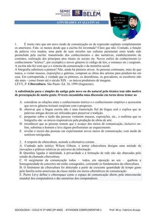SOCIOLOGIA – CICLO IV 2º ANO (9º ANO) - ATIVIDADE COMPLEMENTAR 1 Prof. M.sc. Fabrício Araújo
ATIVIDADES AVALIATIVAS
1. É muito raro que um novo modo de comunicação ou de expressão suplante completamente
os anteriores. Fala- se menos desde que a escrita foi inventada? Claro que não. Contudo, a função
da palavra viva mudou, uma parte de suas missões nas culturas puramente orais tendo sido
preenchida pela escrita: transmissão dos conhecimentos e das narrativas, estabelecimento de
contratos, realização dos principais atos rituais ou sociais etc. Novos estilos de conhecimento (o
conhecimento “teórico”, por exemplo) e novos gêneros (o código de leis, o romance etc.) surgiram.
A escrita não fez com que a o sistema da comunicação e da memória social.
A fotografia substituiu a pintura? Não, ainda há pintores ativos. As pessoas continuam, mais do que
nunca, a visitar museus, exposições e galerias, compram as obras dos artistas para pendurá-las em
casa. Em contrapartida, é verdade que os pintores, os desenhistas, os gravadores, os escultores não
são mais – como foram até o século XIX – os únicos produtores de imagens.
LÉVY, P. Cibercultura. São Paulo: Ed. 34, 1999 (fragmento).
A substituição pura e simples do antigo pelo novo ou do natural pelo técnico tem sido motivo
de preocupação de muita gente. O texto encaminha uma discussão em torno desse temor ao
A. considerar as relações entre o conhecimento teórico e o conhecimento empírico e acrescenta
que novos gêneros textuais surgiram com o progresso.
B. observar que a língua escrita não é uma transcrição fiel da língua oral e explica que as
palavras antigas devem ser utilizadas para preservar a tradição.
C. perguntar sobre a razão das pessoas visitarem museus, exposições, etc., e reafirma que os
fotógrafos são os únicos responsáveis pela produção de obras de arte.
D. reconhecer que as pessoas temem que o avanço dos meios de comunicação, inclusive on-
line, substitua o homem e leve alguns profissionais ao esquecimento.
E. revelar o receio das pessoas em experimentar novos meios de comunicação, com medo de
sentirem retrógradas.
2. A respeito da cibercultura, assinale a alternativa correta.
A. Cunhado pelo teórico Wilson Gibson, o termo cibercultura designa uma miríade de
inovações e práticas relativas ao universo da informação.
B. Questões ligadas à identidade, à privacidade e à formação de rede não são abarcadas pelo
estudo da chamada cibercultura.
C. O surgimento da comunicação todos – todos, em oposição ao um – quebrou a
homogeneidade de conceitos até então consagrados, corroendo os fundamentos da cibercultura.
D. O fenômeno da cibercultura foi detectado a partir da crescente quantidade de tempo gasto
pela família norte-americana da classe média em meios cibernéticos de comunicação.
E. Pierre Lévy define o ciberespaço como o espaço de comunicação aberto pela interconexão
mundial dos computadores e das memórias dos computadores.
Agora “dá teus
pulos” e faz logo
teu dever!
 