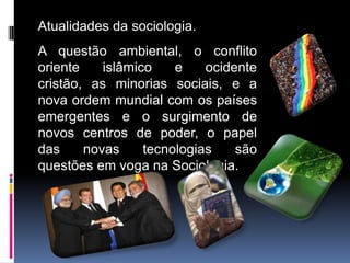 Atualidades da sociologia.
A questão ambiental, o conflito
oriente    islâmico    e    ocidente
cristão, as minorias sociais, e a
nova ordem mundial com os países
emergentes e o surgimento de
novos centros de poder, o papel
das     novas     tecnologias    são
questões em voga na Sociologia.
 