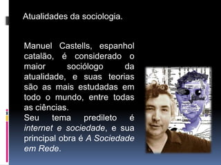 Atualidades da sociologia.


Manuel Castells, espanhol
catalão, é considerado o
maior       sociólogo     da
atualidade, e suas teorias
são as mais estudadas em
todo o mundo, entre todas
as ciências.
Seu tema predileto é
internet e sociedade, e sua
principal obra é A Sociedade
em Rede.
 