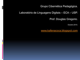 Grupo Cibernética Pedagógica.

Laboratório de Linguagens Digitais – ECA – USP.

                        Prof. Douglas Gregorio.
                                       Outubro 2010.


                 www.kafenacoca.blogspot.com
 