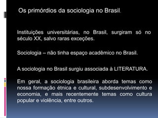 Os primórdios da sociologia no Brasil.


Instituições universitárias, no Brasil, surgiram só no
século XX, salvo raras exceções.

Sociologia – não tinha espaço acadêmico no Brasil.


A sociologia no Brasil surgiu associada à LITERATURA.

Em geral, a sociologia brasileira aborda temas como
nossa formação étnica e cultural, subdesenvolvimento e
economia, e mais recentemente temas como cultura
popular e violência, entre outros.
 