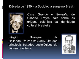 Década de 1930 – a Sociologia surge no Brasil.

             Casa Grande e Senzala, de
             Gilberto Freyre, fala sobre as
             origens coloniais da identidade
             cultural brasileira.


Sérgio           Buarque         de
Hollanda, Raízes do Brasil. Um dos
principais tratados sociológicos da
cultura brasileira.
 